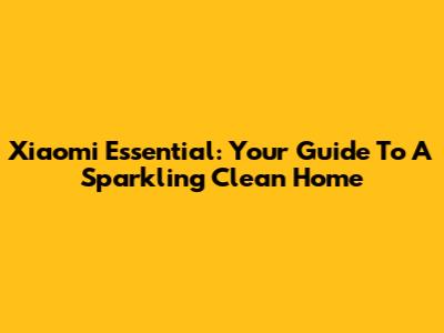 Xiaomi Essential: Your Guide To A Sparkling Clean Home
