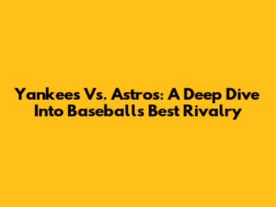 Yankees Vs. Astros: A Deep Dive Into Baseball's Best Rivalry