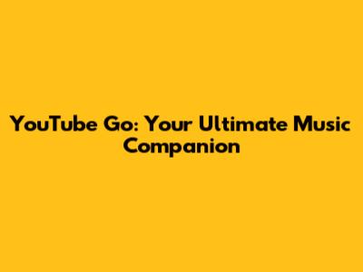 YouTube Go: Your Ultimate Music Companion
