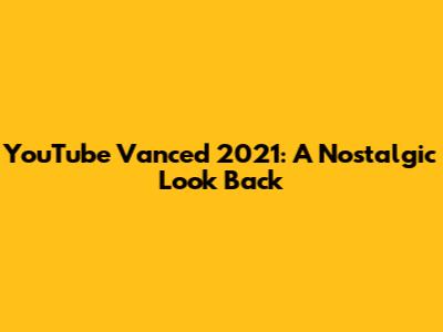 YouTube Vanced 2021: A Nostalgic Look Back