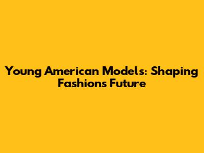 Young American Models: Shaping Fashion's Future