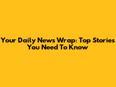 Your Daily News Wrap: Top Stories You Need To Know