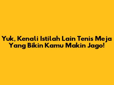 Yuk, Kenali Istilah Lain Tenis Meja Yang Bikin Kamu Makin Jago!