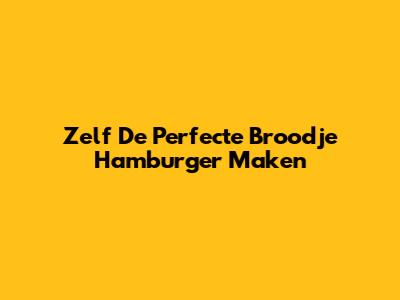 Zelf De Perfecte Broodje Hamburger Maken
