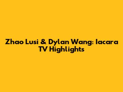 Zhao Lusi & Dylan Wang: Iacara TV Highlights