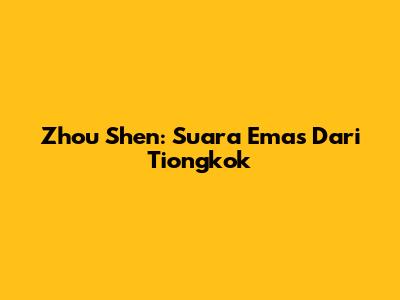 Zhou Shen: Suara Emas Dari Tiongkok
