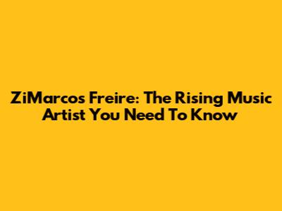 ZiMarcos Freire: The Rising Music Artist You Need To Know