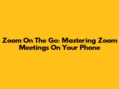Zoom On The Go: Mastering Zoom Meetings On Your Phone